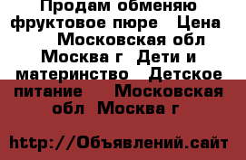 Продам/обменяю фруктовое пюре › Цена ­ 17 - Московская обл., Москва г. Дети и материнство » Детское питание   . Московская обл.,Москва г.